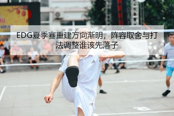 EDG夏季赛重建方向渐明，阵容取舍与打法调整谁该先落子